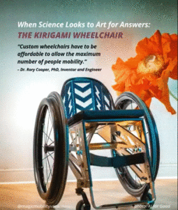 low back, sleek teal aluminum wheelchair on wood floor with large orange flower. Text: When Science Looks to Art for Answers, The Kirigami Wheelchair, “Custom wheelchairs have to be affordable to allow the maximum number of people mobility.” – Dr. Rory Cooper, PhD, inventor and engineer